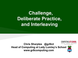 Chris Sharples @gr8ict
Head of Computing at Lady Lumley’s School
www.gr8computing.com
Challenge,
Deliberate Practice,
and Interleaving
 