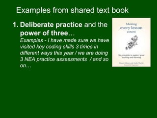 Examples from shared text book
1. Deliberate practice and the
power of three…
Examples - I have made sure we have
visited key coding skills 3 times in
different ways this year / we are doing
3 NEA practice assessments / and so
on…
 