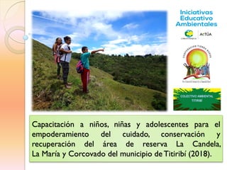 Capacitación a niños, niñas y adolescentes para el
empoderamiento del cuidado, conservación y
recuperación del área de reserva La Candela,
La María y Corcovado del municipio de Titiribí (2018).
 