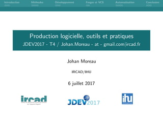 Introduction M´ethodes D´eveloppement Forges et VCS Automatisation Conclusion
Production logicielle, outils et pratiques
JDEV2017 - T4 / Johan.Moreau - at - gmail.com|ircad.fr
Johan Moreau
IRCAD/IHU
6 juillet 2017
 