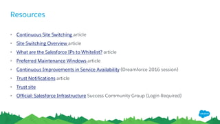 Resources
• Continuous Site Switching article
• Site Switching Overview article
• What are the Salesforce IPs to Whitelist? article
• Preferred Maintenance Windows article
• Continuous Improvements in Service Availability (Dreamforce 2016 session)
• Trust Notifications article
• Trust site
• Official: Salesforce Infrastructure Success Community Group {Login Required}
 