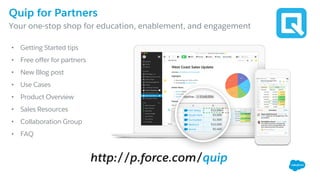 Quip for Partners
​Your one-stop shop for education, enablement, and engagement
http://p.force.com/quip
• Getting Started tips
• Free offer for partners
• New Blog post
• Use Cases
• Product Overview
• Sales Resources
• Collaboration Group
• FAQ
 