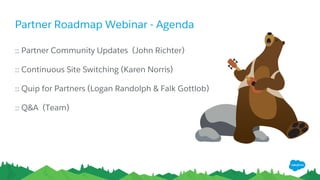 Partner Roadmap Webinar - Agenda
​:: Partner Community Updates (John Richter)
​:: Continuous Site Switching (Karen Norris)
​:: Quip for Partners (Logan Randolph & Falk Gottlob)
​:: Q&A (Team)
 