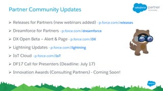 Partner Community Updates
Ø Releases for Partners (new webinars added) - p.force.com/releases
Ø Dreamforce for Partners - p.force.com/dreamforce
Ø DX Open Beta – Alert & Page - p.force.com/DX
Ø Lightning Updates - p.force.com/lightning
Ø IoT Cloud - p.force.com/IoT
Ø DF17 Call for Presenters (Deadline: July 17)
Ø Innovation Awards (Consulting Partners) - Coming Soon!
 