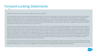 Forward-Looking Statements
​Statement under the Private Securities Litigation Reform Act of 1995:
​This presentation may contain forward-looking statements that involve risks, uncertainties, and assumptions. If any such uncertainties materialize or
if any of the assumptions proves incorrect, the results of salesforce.com, inc. could differ materially from the results expressed or implied by the
forward-looking statements we make. All statements other than statements of historical fact could be deemed forward-looking, including any
projections of product or service availability, subscriber growth, earnings, revenues, or other financial items and any statements regarding strategies
or plans of management for future operations, statements of belief, any statements concerning new, planned, or upgraded services or technology
developments and customer contracts or use of our services.
​The risks and uncertainties referred to above include – but are not limited to – risks associated with developing and delivering new functionality for
our service, new products and services, our new business model, our past operating losses, possible fluctuations in our operating results and rate of
growth, interruptions or delays in our Web hosting, breach of our security measures, the outcome of any litigation, risks associated with completed
and any possible mergers and acquisitions, the immature market in which we operate, our relatively limited operating history, our ability to expand,
retain, and motivate our employees and manage our growth, new releases of our service and successful customer deployment, our limited history
reselling non-salesforce.com products, and utilization and selling to larger enterprise customers. Further information on potential factors that could
affect the financial results of salesforce.com, inc. is included in our annual report on Form 10-K for the most recent fiscal year and in our quarterly
report on Form 10-Q for the most recent fiscal quarter. These documents and others containing important disclosures are available on the SEC
Filings section of the Investor Information section of our Web site.
​Any unreleased services or features referenced in this or other presentations, press releases or public statements are not currently available and may
not be delivered on time or at all. Customers who purchase our services should make the purchase decisions based upon features that are currently
available. Salesforce.com, inc. assumes no obligation and does not intend to update these forward-looking statements.
 