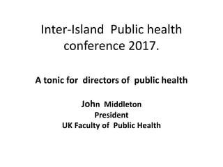 Inter-Island Public health
conference 2017.
A tonic for directors of public health
John Middleton
President
UK Faculty of Public Health
 