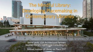 The Mindful Library:
Developing Placemaking in
Contemporary Libraries
Janna Levitt, LGA Architectural Partners
Stephen Abram, Lighthouse Consulting Inc.
Annual Institute of Library as Place 2017
 