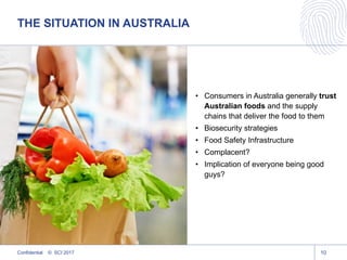 THE SITUATION IN AUSTRALIA
10
• Consumers in Australia generally trust
Australian foods and the supply
chains that deliver the food to them
• Biosecurity strategies
• Food Safety Infrastructure
• Complacent?
• Implication of everyone being good
guys?
Confidential © SCI 2017
 