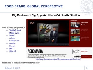 Big Business + Big Opportunities = Criminal Infiltration
Most substituted products:
– Vanilla Extract
– Maple Syrup
– Wines
– Juices
– Coffee / Tea
– Saffron
– Honey
– Milk
– Olive oil
These sorts of lists are built from reported case
13
http://www.cbsnews.com/news/60-minutes-agromafia-food-fraud/
FOOD FRAUD: GLOBAL PERSPECTIVE
Confidential © SCI 2017
 