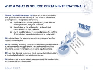WHO & WHAT IS SOURCE CERTAIN INTERNATIONAL?
Confidential © SCI 2017 18
• Source Certain International (SCI) is a global service business
with global access to use the unique TSW TraceTM provenance
(origin) process. This process comprises;
a) Highly experienced and globally recognised forensic
investigators and analytical scientists.
b) Use of state of the art laboratory and analytical
instrumentation to test products.
c) A well established and recognised process for profiling
(fingerprinting) products to determine or verify origin.
• SCI substantiates the source of products and delivers “Verified
Supply Chain Integrity”.
• SCI by providing accuracy, clarity and transparency of origin claims
builds confidence in supply chains. This confidence enhances
brand and assists in management of brand reputation risks.
• SCI can help develop confidence for all supply chain stakeholders
and critically helps build trust with the consumer.
• SCI offers a real, science based, security solution for supply chains
to combat fraud and substitution.
 