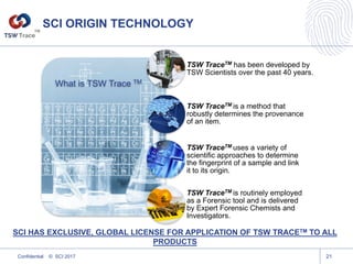 SCI ORIGIN TECHNOLOGY
What is TSW Trace TM
TSW TraceTM has been developed by
TSW Scientists over the past 40 years.
TSW TraceTM is a method that
robustly determines the provenance
of an item.
TSW TraceTM uses a variety of
scientific approaches to determine
the fingerprint of a sample and link
it to its origin.
TSW TraceTM is routinely employed
as a Forensic tool and is delivered
by Expert Forensic Chemists and
Investigators.
Confidential © SCI 2017 21
SCI HAS EXCLUSIVE, GLOBAL LICENSE FOR APPLICATION OF TSW TRACETM TO ALL
PRODUCTS
TM
 