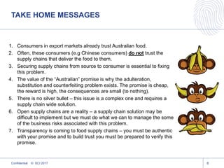 TAKE HOME MESSAGES
1. Consumers in export markets already trust Australian food.
2. Often, these consumers (e.g Chinese consumers) do not trust the
supply chains that deliver the food to them.
3. Securing supply chains from source to consumer is essential to fixing
this problem.
4. The value of the “Australian” promise is why the adulteration,
substitution and counterfeiting problem exists. The promise is cheap,
the reward is high, the consequences are small (to nothing).
5. There is no silver bullet – this issue is a complex one and requires a
supply chain wide solution.
6. Open supply chains are a reality – a supply chain solution may be
difficult to implement but we must do what we can to manage the some
of the business risks associated with this problem.
7. Transparency is coming to food supply chains – you must be authentic
with your promise and to build trust you must be prepared to verify this
promise.
Confidential © SCI 2017 6
 