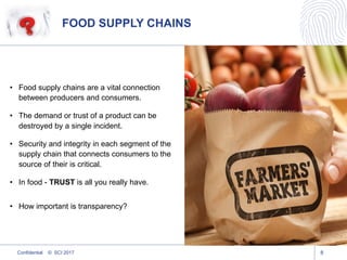 FOOD SUPPLY CHAINS
8
• Food supply chains are a vital connection
between producers and consumers.
• The demand or trust of a product can be
destroyed by a single incident.
• Security and integrity in each segment of the
supply chain that connects consumers to the
source of their is critical.
• In food - TRUST is all you really have.
• How important is transparency?
Confidential © SCI 2017
 