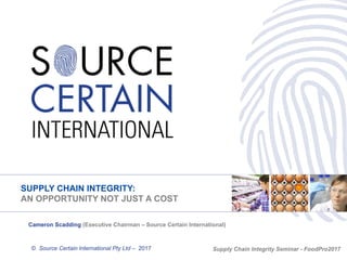 SUPPLY CHAIN INTEGRITY:
AN OPPORTUNITY NOT JUST A COST
© Source Certain International Pty Ltd – 2017
Cameron Scadding (Executive Chairman – Source Certain International)
Supply Chain Integrity Seminar - FoodPro2017
 