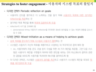 10
• 디자인 전략1: Periodic reflection on goals
• 사용자의 진도를 평가하고 더 노력하는 것을 돕기 위해 사용자의 목표에 대한 정기적인
reflection을 제공하는 것
• 정기적인 목표 확인을 통해 목표에 집중하도록 도움
• reflection의 시기’를 고려해야 함
• personalized timing 사용자가 reflection을 무의미한 정보로 받아들일 수 있는 부정적 영향을 감소시
킬 수 있음
• 디자인 전략2: Mixed-iniitiation as a means of helping to achieve goals
• 상호 목표를 완수하기 위해 시스템과 사용자가 협력하는 것
• 시스템은 사용자가 자신의 목표를 재평가하고 수정하는 데 적극적으로 참여 해야 함
• ex. 사용자에게 자동 온도 조절 장치 구성을 위한 세 가지 제안을 제공함. 그런 다음 시스
템은 사용자가 제안을 구현할지 여부에 대한 판단을 내리는 것이 아닌,에너지 절약과 관련
된 결정을 내리도록 사용자를 독려하여 에너지를 절약하도록 함
• 이 디자인 전략은, 시스템은 사용자의 참여를 촉진하고 사용자가 시스템의 제안을 토대로 목
표를 재조정하도록 도움
Strategies to foster engagement - 사용자와 시스템 목표의 불일치
 