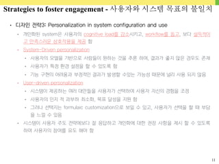 11
• 디자인 전략3: Personalization in system configuration and use
• 개인화된 system은 사용자의 cognitive load를 감소시키고, workflow를 돕고, 보다 설득적이
고 만족스러운 상호작용을 제공 함
• System-Driven personalization
• 사용자의 모델을 기반으로 사람들이 원하는 것을 추론 하여, 결과가 좋지 않은 경우도 존재
• 사용자가 특정 환경 설정을 할 수 있도록 함
• 기능 구현의 어려움과 부정적인 결과가 발생할 수있는 가능성 때문에 널리 사용 되지 않음
• User-driven personalization
• 시스템이 제공하는 여러 대안들을 사용자가 선택하여 사용자 자신의 경험을 조정
• 사용자의 인지 적 과부하 최소화, 목표 달성을 지원 함
• 그러나 선택지는 formulaic customization으로 보일 수 있고, 사용자가 선택을 할 때 부담
을 느낄 수 있음
• 시스템이 사용자 주도 전략에보다 잘 응답하고 개인화에 대한 권장 사항을 제시 할 수 있도록
하여 사용자의 참여를 유도 해야 함
Strategies to foster engagement - 사용자와 시스템 목표의 불일치
 