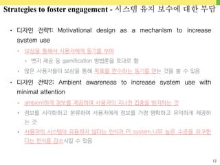 12
• 디자인 전략1: Motivational design as a mechanism to increase
system use
• 보상을 통해서 사용자에게 동기를 부여
• 뱃지 제공 등 gamification 방법론을 토대로 함
• 많은 사용자들이 보상을 통해 목표를 완수하는 동기를 얻는 것을 볼 수 있음
• 디자인 전략2: Ambient awareness to increase system use with
minimal attention
• ambient하게 정보를 제공하여 사용자의 지나친 집중을 방지하는 것
• 정보를 시각화하고 분류하여 사용자에게 정보를 가장 명확하고 유익하게 제공하
는 것
• 사용자의 시스템이 유용하지 않다는 인식과 PI system 너무 높은 수준을 요구한
다는 인식을 감소시킬 수 있음
Strategies to foster engagement - 시스템 유지 보수에 대한 부담
 