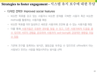13
• 디자인 전략3: Improved social features
• 비슷한 목표를 갖고 있는 사용자나 비슷한 문제를 극복한 사용자 혹은 비슷한
method를 활용하는 사용자를 매칭
• 비슷한 목표를 이미 달성하고 새로운 사용자에 조언해 줄 수 있는 사용자를 매칭
• 이를 통해 사용자들은 유용한 정보를 찾을 수 있고, 다른 사용자에게 도움을 줄
수 있으며 서로의 경험을 공유하여 사용자의 well-being에 긍정적인 영향을 미칠
수 있음
• 기존에 친구를 등록하는 방식은, 열등감을 부추길 수 있으므로 offline에서 아는
사람보다 모르는 사람을 매칭시켜주는 방식을 선택
Strategies to foster engagement - 시스템 유지 보수에 대한 부담
 