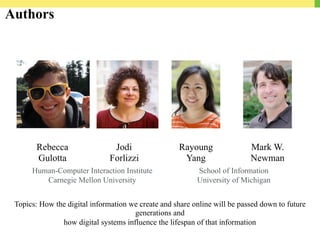 Authors
Rebecca
Gulotta
Jodi
Forlizzi
Rayoung
Yang
Mark W.
Newman
Human-Computer Interaction Institute
Carnegie Mellon University
School of Information
University of Michigan
Topics: How the digital information we create and share online will be passed down to future
generations and
how digital systems influence the lifespan of that information
 