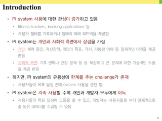 5
• PI system 사용에 대한 관심이 증가하고 있음
• fitness trackers, banking applications 등
• 사용자 행태를 기록하거나 행태에 대해 피드백을 제공함
• PI system는 개인과 사회적 측면에서 장점을 가짐
• 개인: 체력 증진, 자산관리, 개인의 목표, 가치, 지향점 이해 등 잠재적인 이익을 제공
받음
• 사회적 측면: 기후 변화나 건강 문제 등 등 복잡하고 큰 문제에 대한 기술적인 도움
을 제공 받음
• 하지만, PI system의 유용성에 한계를 주는 challenge가 존재
• 사용자들이 목표 달성 전에 system 사용을 중단 함
• PI system은 지속 사용할 수록 개인과 개발자 모두에게 이득
• 사용자들의 목표 달성에 도움을 줄 수 있고, 개발자는 사용자들로 부터 잠재적으로
질 높은 데이터를 수집할 수 있음
Introduction
 