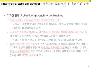 9
• 디자인 전략: Reflective approach to goal-setting
• 목표 설정에서 reflective한 접근 방식을 지원하는 것
• 사용자가 목표를 단순히 입력하도록 요청하는 대신, 사용자가 그들의 결정에
대한 동기를 반영하도록 요청
• 사용자가 스스로의 목표에 더 잘 부합하는 시스템의 목표를 작성하도록 돕고, 목
표를 달성할 때 직면할 수 있는 어려움을 고려할 수 있도록 도움
• 사용자는 더 나은 목표를 설정하고, 자인의 동기를 더 잘 이해 할 수 있음
• 또한, 사용자의 특정 목표(매주 자전거로 25mile, 10 pound 감량)로 부터 사용자
가 목표 달성에 진전이 없을 때 의미 있는 피드백을 제공하는데 사용할 수 있고,
다른 사용자들에게도 도전 과제를 설정하고 준비하기 위한 합리적인 목표가 무엇
인지에 대한 정보를 제공할 수 있음
Strategies to foster engagement - 사용자의 목표 설정에 대한 지원 부족
 