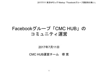 Facebookグループ「CMC HUB」の
コミュニティ運営
2017年7月11日
CMC HUB運営チーム 堺 寛
1
2017/7/11 東京NPOｘIT Meetup「Facebookグループ運営者の集い」
 