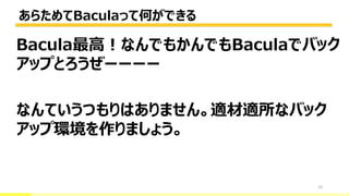 あらためてBaculaって何ができる
10
Bacula最高！なんでもかんでもBaculaでバック
アップとろうぜーーーー
なんていうつもりはありません。適材適所なバック
アップ環境を作りましょう。
 