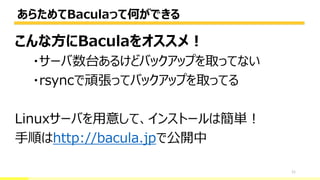 あらためてBaculaって何ができる
11
こんな方にBaculaをオススメ！
・サーバ数台あるけどバックアップを取ってない
・rsyncで頑張ってバックアップを取ってる
Linuxサーバを用意して、インストールは簡単！
手順はhttp://bacula.jpで公開中
 