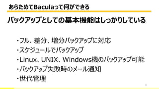 あらためてBaculaって何ができる
12
バックアップとしての基本機能はしっかりしている
・フル、差分、増分バックアップに対応
・スケジュールでバックアップ
・Linux、UNIX、Windows機のバックアップ可能
・バックアップ失敗時のメール通知
・世代管理
 