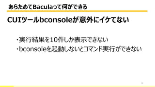 あらためてBaculaって何ができる
14
CUIツールbconsoleが意外にイケてない
・実行結果を10件しか表示できない
・bconsoleを起動しないとコマンド実行ができない
 