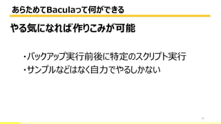 あらためてBaculaって何ができる
15
やる気になれば作りこみが可能
・バックアップ実行前後に特定のスクリプト実行
・サンプルなどはなく自力でやるしかない
 