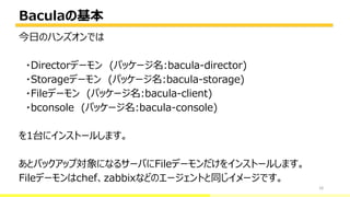 Baculaの基本
18
今日のハンズオンでは
・Directorデーモン (パッケージ名:bacula-director)
・Storageデーモン (パッケージ名:bacula-storage)
・Fileデーモン (パッケージ名:bacula-client)
・bconsole (パッケージ名:bacula-console)
を1台にインストールします。
あとバックアップ対象になるサーバにFileデーモンだけをインストールします。
Fileデーモンはchef、zabbixなどのエージェントと同じイメージです。
bacula-director
 