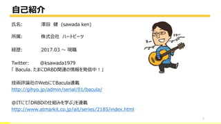 自己紹介
2
氏名: 澤田 健 (sawada ken)
所属: 株式会社 ハートビーツ
経歴: 2017.03 ～ 現職
Twitter: @ksawada1979
「 Bacula、たまにDRBD関連の情報を発信中！」
技術評論社のWebにてBacula連載
http://gihyo.jp/admin/serial/01/bacula/
@ITにて「DRBDの仕組みを学ぶ」を連載
http://www.atmarkit.co.jp/ait/series/2185/index.html
 