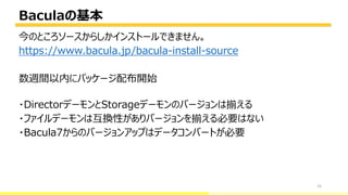 Baculaの基本
25
今のところソースからしかインストールできません。
https://www.bacula.jp/bacula-install-source
数週間以内にパッケージ配布開始
・DirectorデーモンとStorageデーモンのバージョンは揃える
・ファイルデーモンは互換性がありバージョンを揃える必要はない
・Bacula7からのバージョンアップはデータコンバートが必要
bacula-director
 