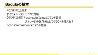 Baculaの基本
27
・40万行以上更新
・多くのストレジデバイスに対応
・クラウドに対応？bconsoleにcloudコマンド登場
ストレージの保存先としてクラウドを使える？
・bconsoleにnetworkコマンド登場
bacula-director
 