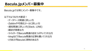 Bacula.jpメンバー募集中
36
Bacula.jpでは常にメンバー募集中です。
以下のような方大歓迎！
・データベース関連に詳しい方
・Zabbixや可視化ツールに詳しい方
・通知関連に詳しい方(Slack、LINE)
・翻訳が得意な方
・ツイッターでBacula関連の話をつぶやいてくれる方
・blogなどでBacula関連の記事を書いてくれる方
・とりあえずBaculaに興味のある方
 
