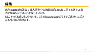 募集
38
来年Bacula勉強会で導入事例や失敗談などBaculaに関する話をLT形
式で発表いただける方を探しています。
もし、やっても良いという方いましたら@ksawada1979までご連絡いただけ
ますと泣くほど喜びます。
bacula-director
 