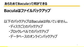 あらためてBaculaって何ができる
9
Baculaはファイルバックアップ
以下のバックアップはBaculaは向いていません。
・ディスクごとのバックアップ
・ブロックレベルでのバックアップ
・データベースのオンラインバックアップ
 