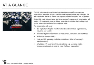 © 2017 TAS Consulting Partner I All Rights Reserved
AT A GLANCE
World is being transformed by technologies that are redefining customer
expectation, reshaping industry, deriving new business model and changing the
way people live and work. Digital has become infused into every part of our lives.
Amidst this rapid future change and emergence of new demand, organization will
expect HR to evolve in order to deliver essential contribution that maintain and
further enhance organization’s competitive edge.
The presentation will cover
• the implication of digital transformation toward individual, organizational,
industrial and society
• Impact of digital transformation to the business, workplace and workforce
• What does it mean to HR?
• How can HR operating model be evolved as a driver of company’s
transformation?
• What does HR need to rethink and redefine e.g. operating model,
process, practice etc. in order to meet the future expectation?
 
