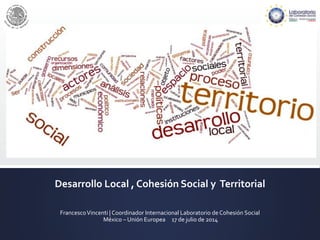 Desarrollo Local , Cohesión Social y Territorial
FrancescoVincenti | Coordinador Internacional Laboratorio de Cohesión Social
México – Unión Europea 17 de julio de 2014
 