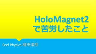 HoloMagnet2
で苦労したこと
Feel Physics 植田達郎
 