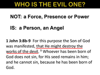 NOT:
IS:
a Force, Presence or Power
a Person, an Angel
1 John 3:8b-9 For this purpose the Son of God
was manifested, that He might destroy the
works of the devil. 9 Whoever has been born of
God does not sin, for His seed remains in him;
and he cannot sin, because he has been born of
God.
 
