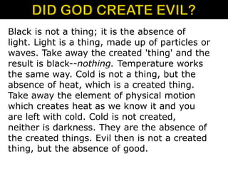 Black is not a thing; it is the absence of
light. Light is a thing, made up of particles or
waves. Take away the created 'thing' and the
result is black--nothing. Temperature works
the same way. Cold is not a thing, but the
absence of heat, which is a created thing.
Take away the element of physical motion
which creates heat as we know it and you
are left with cold. Cold is not created,
neither is darkness. They are the absence of
the created things. Evil then is not a created
thing, but the absence of good.
 