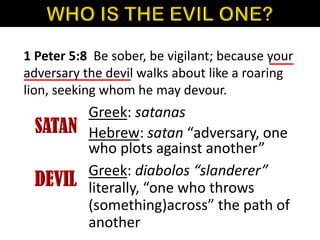 1 Peter 5:8 Be sober, be vigilant; because your
adversary the devil walks about like a roaring
lion, seeking whom he may devour.
Greek: satanas
Hebrew: satan “adversary, one
who plots against another”
Greek: diabolos “slanderer”
literally, “one who throws
(something)across” the path of
another
 