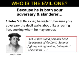 1 Peter 5:8 Be sober, be vigilant; because your
adversary the devil walks about like a roaring
lion, seeking whom he may devour.
Because he is both your
adversary & slanderer…
"Let us then stand firm and heed
the triumph of the Lord. Satan is
fighting not against us, but against
Christ in us . . ."
Martin Luther
 