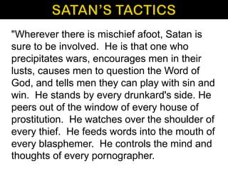 "Wherever there is mischief afoot, Satan is
sure to be involved. He is that one who
precipitates wars, encourages men in their
lusts, causes men to question the Word of
God, and tells men they can play with sin and
win. He stands by every drunkard's side. He
peers out of the window of every house of
prostitution. He watches over the shoulder of
every thief. He feeds words into the mouth of
every blasphemer. He controls the mind and
thoughts of every pornographer.
 