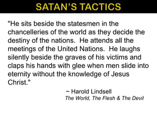 "He sits beside the statesmen in the
chancelleries of the world as they decide the
destiny of the nations. He attends all the
meetings of the United Nations. He laughs
silently beside the graves of his victims and
claps his hands with glee when men slide into
eternity without the knowledge of Jesus
Christ."
~ Harold Lindsell
The World, The Flesh & The Devil
 