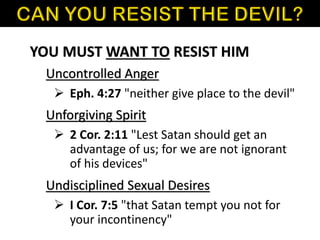 YOU MUST WANT TO RESIST HIM
Uncontrolled Anger
Unforgiving Spirit
Undisciplined Sexual Desires
➢ Eph. 4:27 "neither give place to the devil"
➢ 2 Cor. 2:11 "Lest Satan should get an
advantage of us; for we are not ignorant
of his devices"
➢ I Cor. 7:5 "that Satan tempt you not for
your incontinency"
 