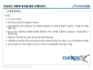 2017년 제2분기 사이버 침해사고 정보공유 세미나
 장점
 소스코드가 공개
 파이썬으로 제작되어 접합성이 뛰어남
 CLI와 GUI모드 둘 다 제공하고 있기 때문에, 독립적인 시스템으로 운영이 가능하고, 기능을 추가 혹은
변형 가능
 api.py 라는 유틸리티로 REST API를 제공받아 어떤 언어를 사용하든 Cuckoo의 기능을 붙일 수
있도록 제공
 현재까지 지속적인 버그 패치 및 버전 업그레이드를 제공
 사용자들과 지속적인 커뮤니케이션을 유지하여 새로운 방향성, 버그 패치, 시그니쳐 업데이트 등 제공
 샌드박스를 다수 개로 구성할 수 있으며, 각각의 시스템 환경을 다르게 할 수 있음
악성코드 자동화 분석을 통한 인텔리전스
16
 쿡쿠 샌드박스
 