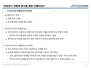 2017년 제2분기 사이버 침해사고 정보공유 세미나
 인텔리전스 목적
 적을 파악 (선별)
 과거를 통해 미래를 예측 (대응)
 바이너리 분석 인텔리전스
 바이너리에서 사용하는 다양한 공격 및 응용 기법을 통계적으로 다룰 수 있음
• 데이터 마이닝을 통해 근본에 가까운 기법을 파악할 수 있음
 체계적으로 악성코드를 관리, 많은 데이터가 모이면 연관관계 분석 가능
 바이너리 분석 인텔리전스의 한계
 모든 데이터는 변조 / 위장 가능하다는 전제를 인식
 한계를 해결하기 위해 최대한 많은 데이터를 수집하는 것이 중요
• 서버, 클라이언트 전체를 다루어야 더욱 선명한 정보를 얻을 수 있음 - 바이너리의 한계
• 하지만 서버의 침해를 분석하거나 정보를 얻기 위한 권한이나 수사권이 없음(ㅠ.ㅠ)
악성코드 자동화 분석을 통한 인텔리전스
25
 바이너리 인텔리전스의 한계
 